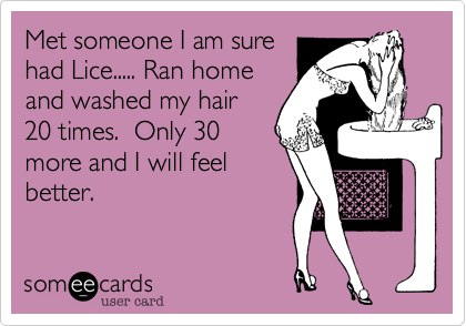 Met someone I am sure
had Lice..... Ran home
and washed my hair
20 times.  Only 30
more and I will feel
better.