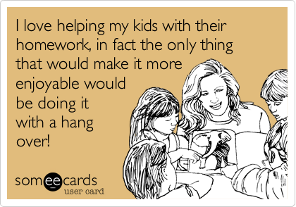 I love helping my kids with their homework, in fact the only thing that would make it more
enjoyable would
be doing it
with a hang
over!