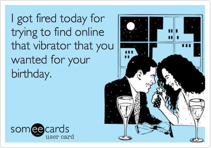 I got fired today for
trying to find online
that vibrator that you
wanted for your
birthday.