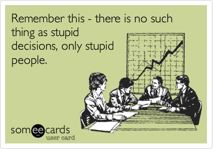 Remember this - there is no such thing as stupid
decisions, only stupid
people.