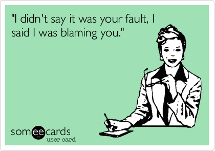 "I didn't say it was your fault, I
said I was blaming you."