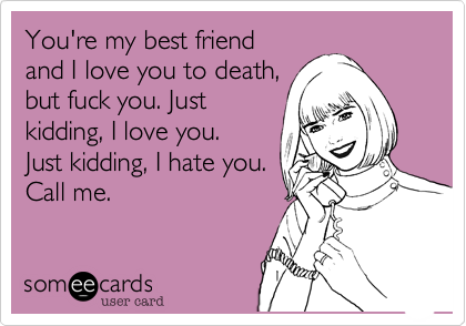 You're my best friend
and I love you to death,
but fuck you. Just 
kidding, I love you. 
Just kidding, I hate you.
Call me.