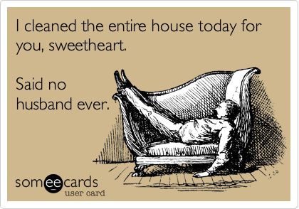 I cleaned the entire house today for you, sweetheart.

Said no
husband ever.