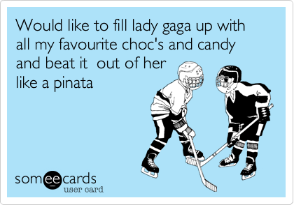 Would like to fill lady gaga up with all my favourite choc's and candy and beat it  out of her
like a pinata
