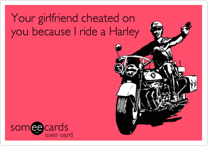 Your girlfriend cheated on
you because I ride a Harley