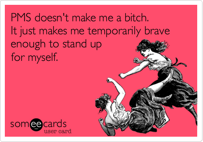 PMS doesn't make me a bitch.
It just makes me temporarily brave enough to stand up
for myself.