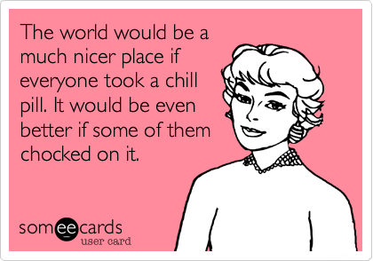 The world would be a
much nicer place if
everyone took a chill
pill. It would be even
better if some of them
chocked on it.