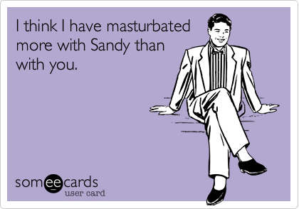 I think I have masturbated
more with Sandy than
with you.
