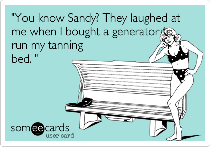 "You know Sandy? They laughed at me when I bought a generator to run my tanning
bed. " 