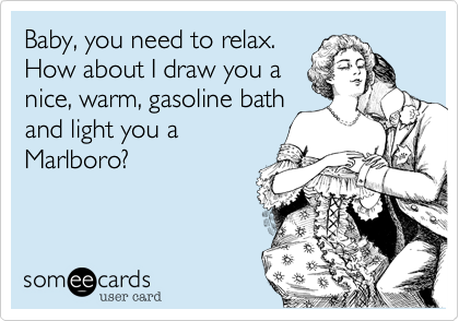 Baby, you need to relax. 
How about I draw you a
nice, warm, gasoline bath
and light you a
Marlboro?