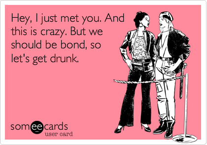 Hey, I just met you. And
this is crazy. But we
should be bond, so
let's get drunk.