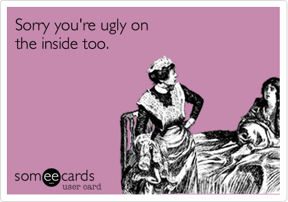 Sorry you're ugly on
the inside too.