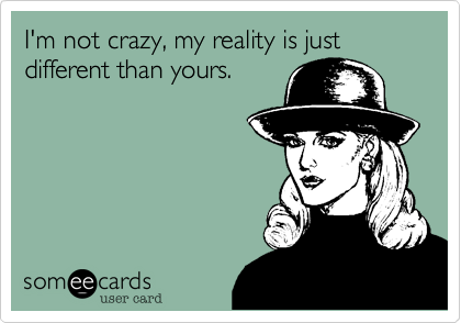 I'm not crazy, my reality is just different than yours.