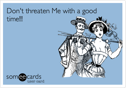 Don't threaten Me with a good time!!!
