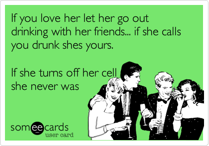 If you love her let her go out drinking with her friends... if she calls you drunk shes yours. 

If she turns off her cell
she never was