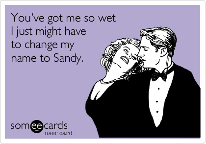 You've got me so wet 
I just might have 
to change my
name to Sandy.