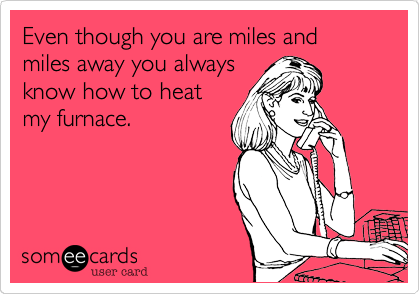 Even though you are miles and miles away you always
know how to heat
my furnace.