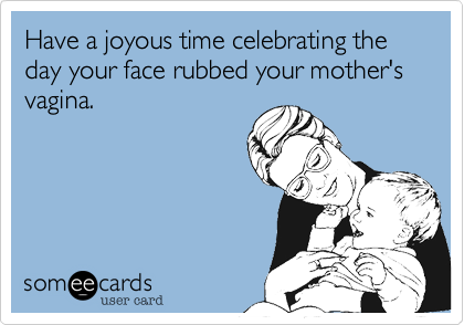Have a joyous time celebrating the day your face rubbed your mother's vagina. 