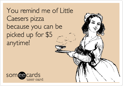 You remind me of Little
Caesers pizza
because you can be
picked up for $5
anytime!