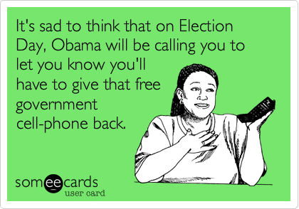 It's sad to think that on Election Day, Obama will be calling you to
let you know you'll
have to give that free
government
cell-phone back.  