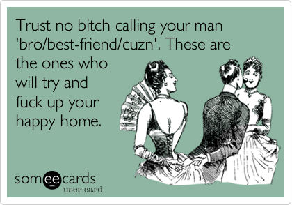Trust no bitch calling your man 'bro/best-friend/cuzn'. These are the ones who
will try and
fuck up your
happy home.