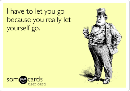 I have to let you go
because you really let
yourself go.