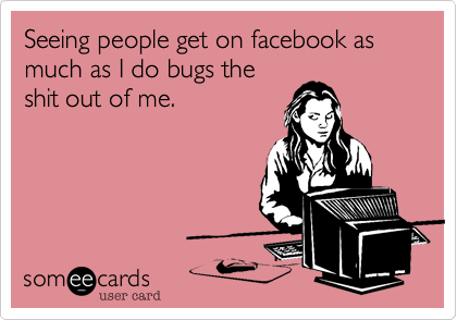 Seeing people get on facebook as much as I do bugs the 
shit out of me.