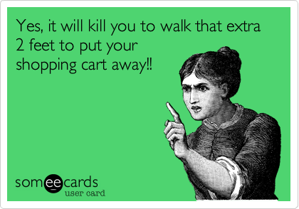 Yes, it will kill you to walk that extra 2 feet to put your
shopping cart away!!
