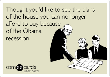Thought you'd like to see the plans of the house you can no longer afford to buy becauseof the Obamarecession.