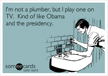 I'm not a plumber, but I play one on TV.  Kind of like Obama and the presidency.