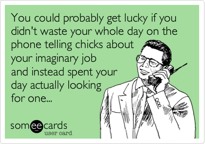 You could probably get lucky if you didn't waste your whole day on the phone telling chicks aboutyour imaginary joband instead spent yourday actually lookingfor one... 