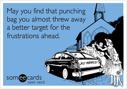 May you find that punching
bag you almost threw away
a better target for the
frustrations ahead.