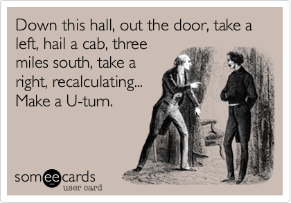 Down this hall, out the door, take a left, hail a cab, threemiles south, take aright, recalculating...Make a U-turn.