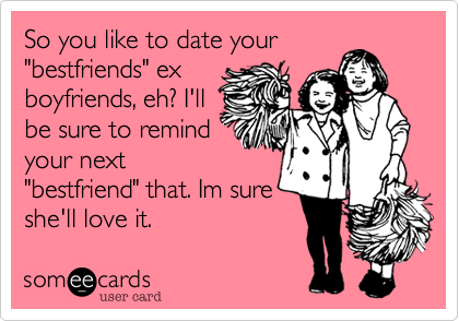 So you like to date your
"bestfriends" ex
boyfriends, eh? I'll
be sure to remind
your next
"bestfriend" that. Im sure
she'll love it.