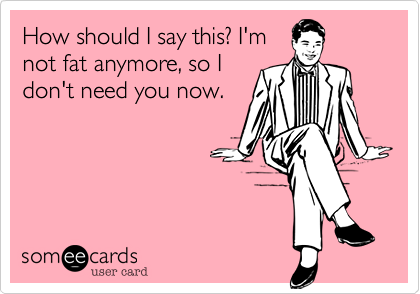 How should I say this? I'mnot fat anymore, so Idon't need you now.