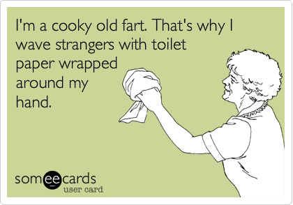 I'm a cooky old fart. That's why I wave strangers with toiletpaper wrappedaround myhand.