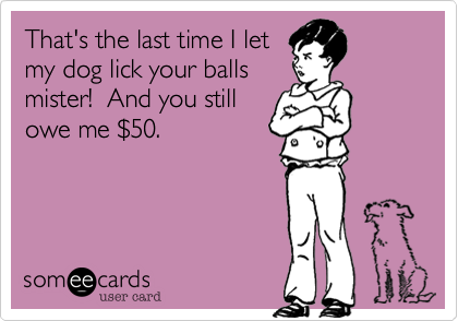That's the last time I let
my dog lick your balls
mister!  And you still
owe me $50.