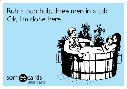 Rub-a-bub-bub, three men in a tub. Ok, I'm done here...
