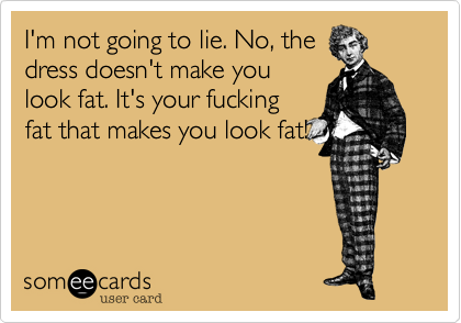 I'm not going to lie. No, the
dress doesn't make you
look fat. It's your fucking
fat that makes you look fat!