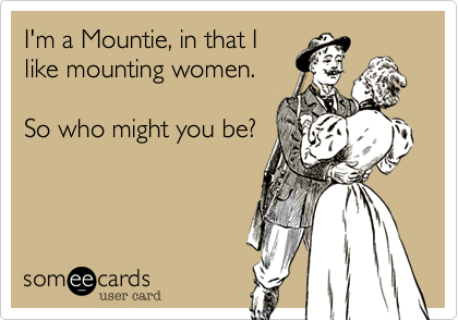 I'm a Mountie, in that I
like mounting women.

So who might you be?