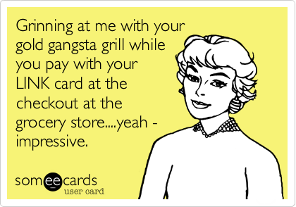 Grinning at me with your
gold gangsta grill while
you pay with your
LINK card at the
checkout at the
grocery store....yeah -
impressive.  