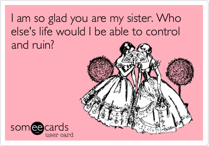 I am so glad you are my sister. Who else's life would I be able to control and ruin?