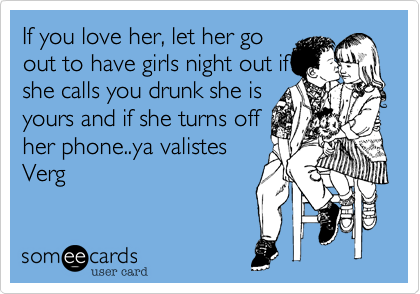 If you love her, let her go
out to have girls night out if
she calls you drunk she is
yours and if she turns off
her phone..ya valistes
Verg 