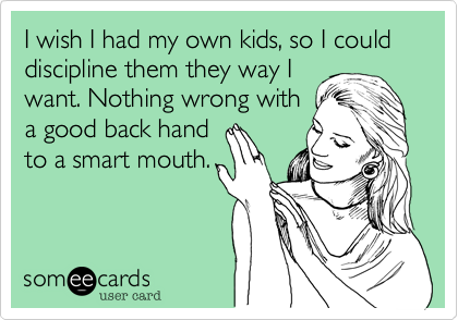 I wish I had my own kids, so I could discipline them they way Iwant. Nothing wrong witha good back handto a smart mouth.