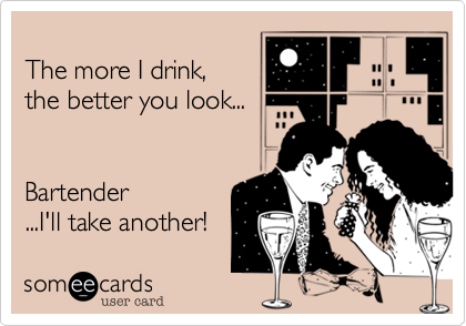 The more I drink,the better you look...Bartender...I'll take another! 