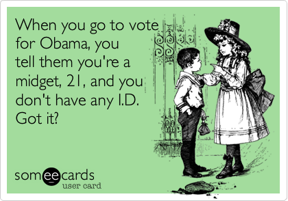 When you go to vote
for Obama, you
tell them you're a 
midget, 21, and you
don't have any I.D.
Got it?