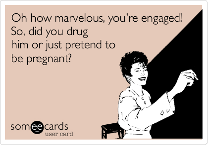 Oh how marvelous, you're engaged! So, did you drug
him or just pretend to
be pregnant?