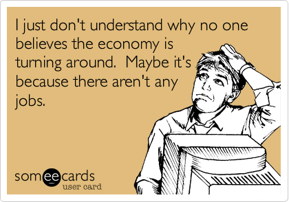 I just don't understand why no one believes the economy isturning around.  Maybe it'sbecause there aren't anyjobs.