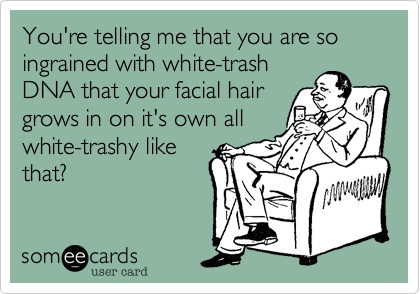 You're telling me that you are so ingrained with white-trash
DNA that your facial hair
grows in on it's own all
white-trashy like
that?