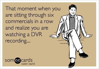 That moment when you
are sitting through six
commercials in a row
and realize you are
watching a DVR
recording....  